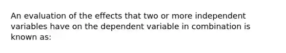 An evaluation of the effects that two or more independent variables have on the dependent variable in combination is known as: