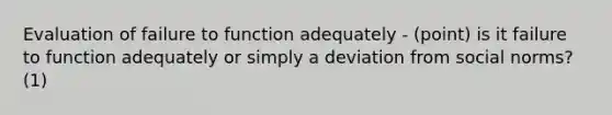 Evaluation of failure to function adequately - (point) is it failure to function adequately or simply a deviation from social norms? (1)