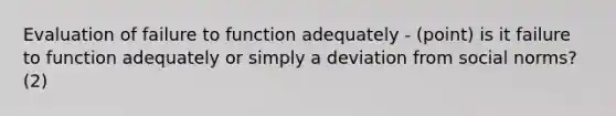 Evaluation of failure to function adequately - (point) is it failure to function adequately or simply a deviation from social norms? (2)