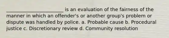 ________________________ is an evaluation of the fairness of the manner in which an offender's or another group's problem or dispute was handled by police. a. Probable cause b. Procedural justice c. Discretionary review d. Community resolution