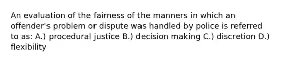 An evaluation of the fairness of the manners in which an offender's problem or dispute was handled by police is referred to as: A.) procedural justice B.) decision making C.) discretion D.) flexibility