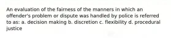 An evaluation of the fairness of the manners in which an offender's problem or dispute was handled by police is referred to as: a. decision making b. discretion c. flexibility d. procedural justice