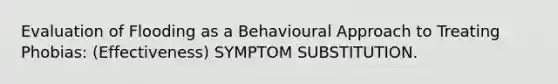 Evaluation of Flooding as a Behavioural Approach to Treating Phobias: (Effectiveness) SYMPTOM SUBSTITUTION.