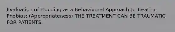 Evaluation of Flooding as a Behavioural Approach to Treating Phobias: (Appropriateness) THE TREATMENT CAN BE TRAUMATIC FOR PATIENTS.