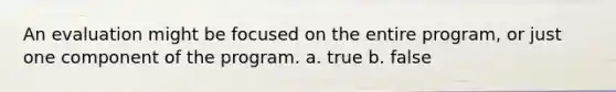 An evaluation might be focused on the entire program, or just one component of the program. a. true b. false