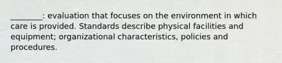 ________: evaluation that focuses on the environment in which care is provided. Standards describe physical facilities and equipment; organizational characteristics, policies and procedures.