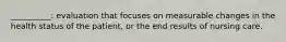 __________: evaluation that focuses on measurable changes in the health status of the patient, or the end results of nursing care.