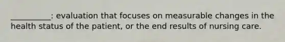 __________: evaluation that focuses on measurable changes in the health status of the patient, or the end results of nursing care.