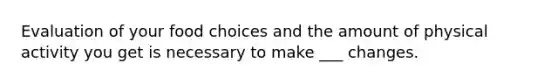 Evaluation of your food choices and the amount of physical activity you get is necessary to make ___ changes.