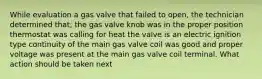 While evaluation a gas valve that failed to open, the technician determined that; the gas valve knob was in the proper position thermostat was calling for heat the valve is an electric ignition type continuity of the main gas valve coil was good and proper voltage was present at the main gas valve coil terminal. What action should be taken next