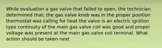 While evaluation a gas valve that failed to open, the technician determined that; the gas valve knob was in the proper position thermostat was calling for heat the valve is an electric ignition type continuity of the main gas valve coil was good and proper voltage was present at the main gas valve coil terminal. What action should be taken next