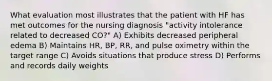 What evaluation most illustrates that the patient with HF has met outcomes for the nursing diagnosis "activity intolerance related to decreased CO?" A) Exhibits decreased peripheral edema B) Maintains HR, BP, RR, and pulse oximetry within the target range C) Avoids situations that produce stress D) Performs and records daily weights