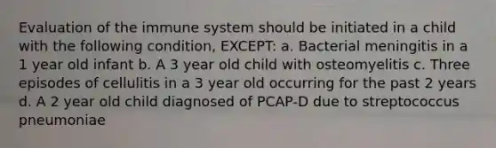 Evaluation of the immune system should be initiated in a child with the following condition, EXCEPT: a. Bacterial meningitis in a 1 year old infant b. A 3 year old child with osteomyelitis c. Three episodes of cellulitis in a 3 year old occurring for the past 2 years d. A 2 year old child diagnosed of PCAP-D due to streptococcus pneumoniae