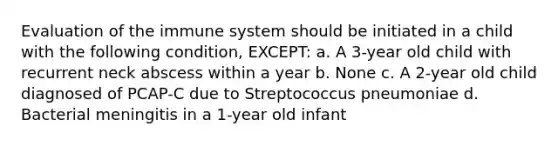 Evaluation of the immune system should be initiated in a child with the following condition, EXCEPT: a. A 3-year old child with recurrent neck abscess within a year b. None c. A 2-year old child diagnosed of PCAP-C due to Streptococcus pneumoniae d. Bacterial meningitis in a 1-year old infant