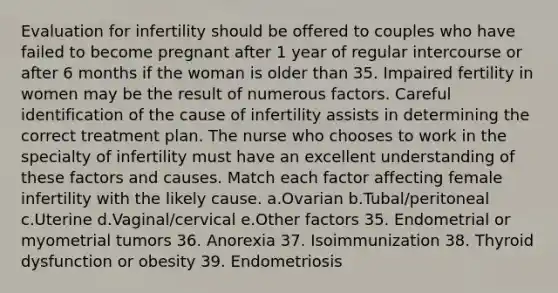 Evaluation for infertility should be offered to couples who have failed to become pregnant after 1 year of regular intercourse or after 6 months if the woman is older than 35. Impaired fertility in women may be the result of numerous factors. Careful identification of the cause of infertility assists in determining the correct treatment plan. The nurse who chooses to work in the specialty of infertility must have an excellent understanding of these factors and causes. Match each factor affecting female infertility with the likely cause. a.Ovarian b.Tubal/peritoneal c.Uterine d.Vaginal/cervical e.Other factors 35. Endometrial or myometrial tumors 36. Anorexia 37. Isoimmunization 38. Thyroid dysfunction or obesity 39. Endometriosis