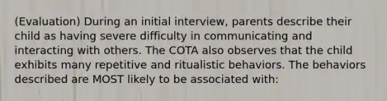 (Evaluation) During an initial interview, parents describe their child as having severe difficulty in communicating and interacting with others. The COTA also observes that the child exhibits many repetitive and ritualistic behaviors. The behaviors described are MOST likely to be associated with: