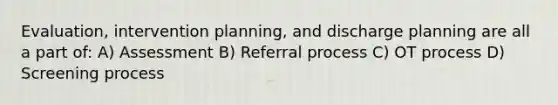 Evaluation, intervention planning, and discharge planning are all a part of: A) Assessment B) Referral process C) OT process D) Screening process