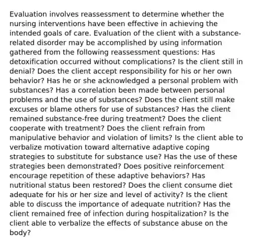 Evaluation involves reassessment to determine whether the nursing interventions have been effective in achieving the intended goals of care. Evaluation of the client with a substance-related disorder may be accomplished by using information gathered from the following reassessment questions: Has detoxification occurred without complications? Is the client still in denial? Does the client accept responsibility for his or her own behavior? Has he or she acknowledged a personal problem with substances? Has a correlation been made between personal problems and the use of substances? Does the client still make excuses or blame others for use of substances? Has the client remained substance-free during treatment? Does the client cooperate with treatment? Does the client refrain from manipulative behavior and violation of limits? Is the client able to verbalize motivation toward alternative adaptive coping strategies to substitute for substance use? Has the use of these strategies been demonstrated? Does positive reinforcement encourage repetition of these adaptive behaviors? Has nutritional status been restored? Does the client consume diet adequate for his or her size and level of activity? Is the client able to discuss the importance of adequate nutrition? Has the client remained free of infection during hospitalization? Is the client able to verbalize the effects of substance abuse on the body?