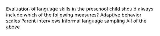 Evaluation of language skills in the preschool child should always include which of the following measures? Adaptive behavior scales Parent interviews Informal language sampling All of the above