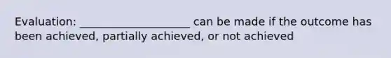 Evaluation: ____________________ can be made if the outcome has been achieved, partially achieved, or not achieved