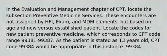 In the Evaluation and Management chapter of CPT, locate the subsection Preventive Medicine Services. These encounters are not assigned by HPI, Exam, and MDM elements, but based on age and new versus established patient. Locate the codes for new patient preventive medicine, which corresponds to CPT code range 99381-99387. As the patient is stated as 13 years old, CPT code 99384 would be appropriate in this instance. 99384