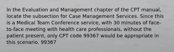 In the Evaluation and Management chapter of the CPT manual, locate the subsection for Case Management Services. Since this is a Medical Team Conference service, with 30 minutes of face-to-face meeting with health care professionals, without the patient present, only CPT code 99367 would be appropriate in this scenario. 99367