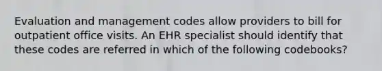 Evaluation and management codes allow providers to bill for outpatient office visits. An EHR specialist should identify that these codes are referred in which of the following codebooks?