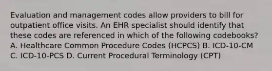 Evaluation and management codes allow providers to bill for outpatient office visits. An EHR specialist should identify that these codes are referenced in which of the following codebooks? A. Healthcare Common Procedure Codes (HCPCS) B. ICD-10-CM C. ICD-10-PCS D. Current Procedural Terminology (CPT)