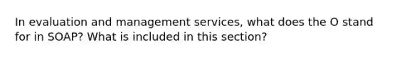 In evaluation and management services, what does the O stand for in SOAP? What is included in this section?