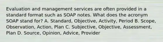 Evaluation and management services are often provided in a standard format such as SOAP notes. What does the acronym SOAP stand for? A. Standard, Objective, Activity, Period B. Scope, Observation, Action, Plan C. Subjective, Objective, Assessment, Plan D. Source, Opinion, Advice, Provider