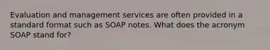 Evaluation and management services are often provided in a standard format such as SOAP notes. What does the acronym SOAP stand for?