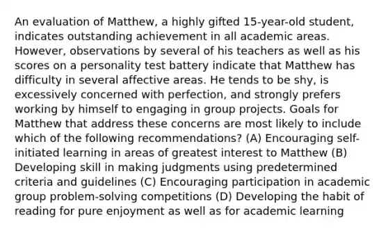 An evaluation of Matthew, a highly gifted 15-year-old student, indicates outstanding achievement in all academic areas. However, observations by several of his teachers as well as his scores on a personality test battery indicate that Matthew has difficulty in several affective areas. He tends to be shy, is excessively concerned with perfection, and strongly prefers working by himself to engaging in group projects. Goals for Matthew that address these concerns are most likely to include which of the following recommendations? (A) Encouraging self-initiated learning in areas of greatest interest to Matthew (B) Developing skill in making judgments using predetermined criteria and guidelines (C) Encouraging participation in academic group problem-solving competitions (D) Developing the habit of reading for pure enjoyment as well as for academic learning