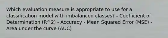 Which evaluation measure is appropriate to use for a classification model with imbalanced classes? - Coefficient of Determination (R^2) - Accuracy - Mean Squared Error (MSE) - Area under the curve (AUC)