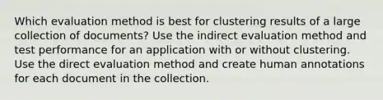 Which evaluation method is best for clustering results of a large collection of documents? Use the indirect evaluation method and test performance for an application with or without clustering. Use the direct evaluation method and create human annotations for each document in the collection.