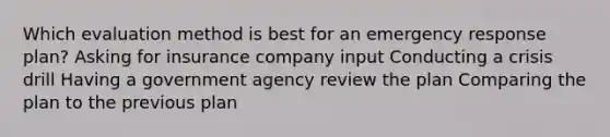 Which evaluation method is best for an emergency response plan? Asking for insurance company input Conducting a crisis drill Having a government agency review the plan Comparing the plan to the previous plan