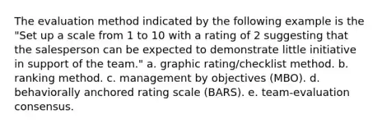 The evaluation method indicated by the following example is the "Set up a scale from 1 to 10 with a rating of 2 suggesting that the salesperson can be expected to demonstrate little initiative in support of the team." a. graphic rating/checklist method. b. ranking method. c. management by objectives (MBO). d. behaviorally anchored rating scale (BARS). e. team-evaluation consensus.