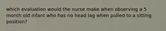 which evaluation would the nurse make when observing a 5 month old infant who has no head lag when pulled to a sitting position?