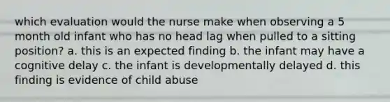 which evaluation would the nurse make when observing a 5 month old infant who has no head lag when pulled to a sitting position? a. this is an expected finding b. the infant may have a cognitive delay c. the infant is developmentally delayed d. this finding is evidence of child abuse