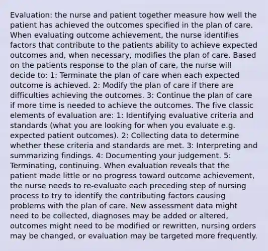 Evaluation: the nurse and patient together measure how well the patient has achieved the outcomes specified in the plan of care. When evaluating outcome achievement, the nurse identifies factors that contribute to the patients ability to achieve expected outcomes and, when necessary, modifies the plan of care. Based on the patients response to the plan of care, the nurse will decide to: 1: Terminate the plan of care when each expected outcome is achieved. 2: Modify the plan of care if there are difficulties achieving the outcomes. 3: Continue the plan of care if more time is needed to achieve the outcomes. The five classic elements of evaluation are: 1: Identifying evaluative criteria and standards (what you are looking for when you evaluate e.g. expected patient outcomes). 2: Collecting data to determine whether these criteria and standards are met. 3: Interpreting and summarizing findings. 4: Documenting your judgement. 5: Terminating, continuing. When evaluation reveals that the patient made little or no progress toward outcome achievement, the nurse needs to re-evaluate each preceding step of nursing process to try to identify the contributing factors causing problems with the plan of care. New assessment data might need to be collected, diagnoses may be added or altered, outcomes might need to be modified or rewritten, nursing orders may be changed, or evaluation may be targeted more frequently.