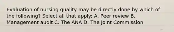 Evaluation of nursing quality may be directly done by which of the following? Select all that apply: A. Peer review B. Management audit C. The ANA D. The Joint Commission