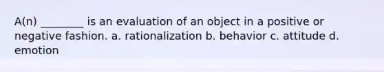 A(n) ________ is an evaluation of an object in a positive or negative fashion. a. rationalization b. behavior c. attitude d. emotion