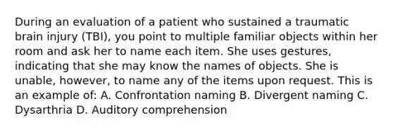 During an evaluation of a patient who sustained a traumatic brain injury (TBI), you point to multiple familiar objects within her room and ask her to name each item. She uses gestures, indicating that she may know the names of objects. She is unable, however, to name any of the items upon request. This is an example of: A. Confrontation naming B. Divergent naming C. Dysarthria D. Auditory comprehension