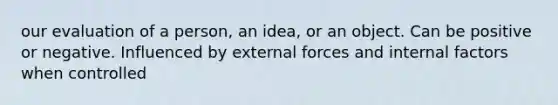 our evaluation of a person, an idea, or an object. Can be positive or negative. Influenced by external forces and internal factors when controlled