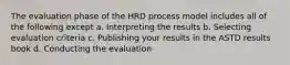 The evaluation phase of the HRD process model includes all of the following except a. Interpreting the results b. Selecting evaluation criteria c. Publishing your results in the ASTD results book d. Conducting the evaluation