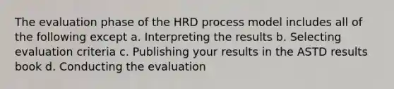 The evaluation phase of the HRD process model includes all of the following except a. Interpreting the results b. Selecting evaluation criteria c. Publishing your results in the ASTD results book d. Conducting the evaluation