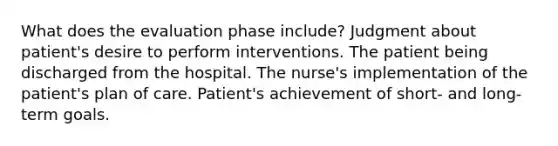 What does the evaluation phase include? Judgment about patient's desire to perform interventions. The patient being discharged from the hospital. The nurse's implementation of the patient's plan of care. Patient's achievement of short- and long-term goals.