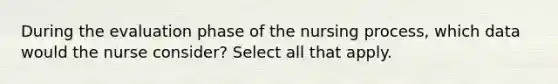 During the evaluation phase of the nursing process, which data would the nurse consider? Select all that apply.