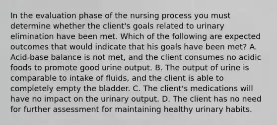 In the evaluation phase of the nursing process you must determine whether the​ client's goals related to urinary elimination have been met. Which of the following are expected outcomes that would indicate that his goals have been​ met? A. ​Acid-base balance is not​ met, and the client consumes no acidic foods to promote good urine output. B. The output of urine is comparable to intake of​ fluids, and the client is able to completely empty the bladder. C. The​ client's medications will have no impact on the urinary output. D. The client has no need for further assessment for maintaining healthy urinary habits.