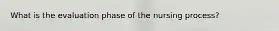 What is the evaluation phase of the nursing process?