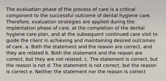 The evaluation phase of the process of care is a critical component to the successful outcome of dental hygiene care. Therefore, evaluation strategies are applied during the implentation phase of care, at the completion of the dental hygiene care plan, and at the subsequent continued care visit to guide the client in achieving and maintaining desired outcomes of care. a. Both the statement and the reason are correct, and they are related b. Both the statement and the reason are correct, but they are not related. c. The statement is correct, but the reason is not d. The statement is not correct, but the reason is correct e. Neither the statement nor the reason is correct